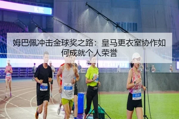 姆巴佩冲击金球奖之路：皇马更衣室协作如何成就个人荣誉